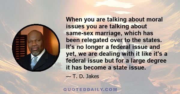 When you are talking about moral issues you are talking about same-sex marriage, which has been relegated over to the states. It's no longer a federal issue and yet, we are dealing with it like it's a federal issue but