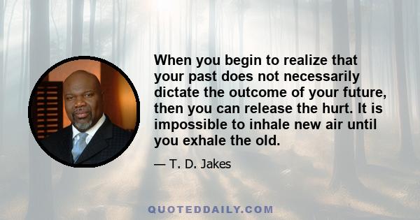 When you begin to realize that your past does not necessarily dictate the outcome of your future, then you can release the hurt. It is impossible to inhale new air until you exhale the old.