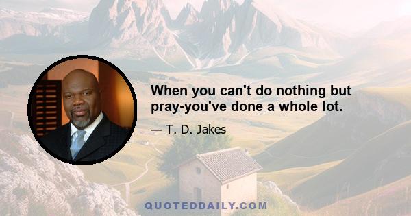 When you can't do nothing but pray-you've done a whole lot.