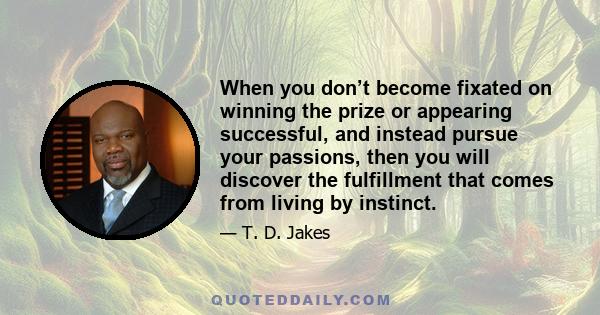 When you don’t become fixated on winning the prize or appearing successful, and instead pursue your passions, then you will discover the fulfillment that comes from living by instinct.