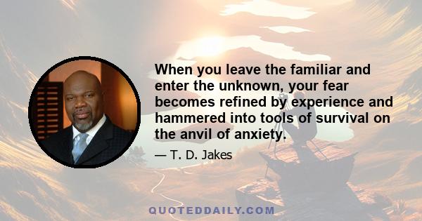 When you leave the familiar and enter the unknown, your fear becomes refined by experience and hammered into tools of survival on the anvil of anxiety.