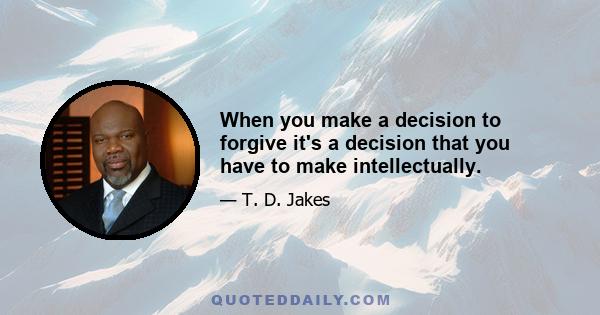 When you make a decision to forgive it's a decision that you have to make intellectually.