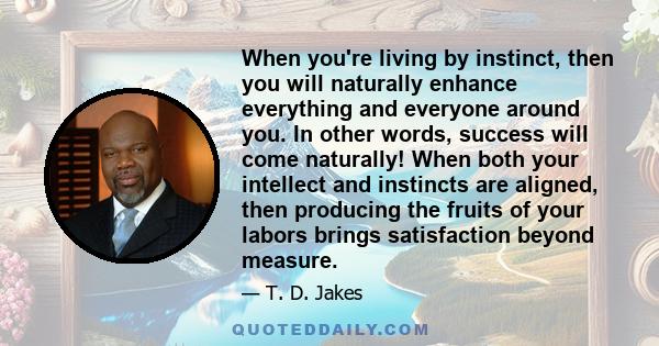 When you're living by instinct, then you will naturally enhance everything and everyone around you. In other words, success will come naturally! When both your intellect and instincts are aligned, then producing the