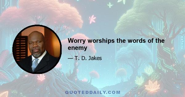 Worry worships the words of the enemy