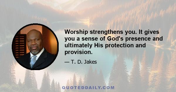 Worship strengthens you. It gives you a sense of God's presence and ultimately His protection and provision.