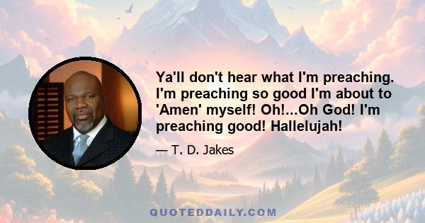 Ya'll don't hear what I'm preaching. I'm preaching so good I'm about to 'Amen' myself! Oh!...Oh God! I'm preaching good! Hallelujah!