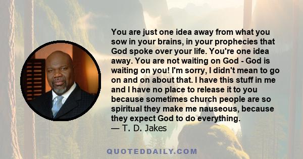 You are just one idea away from what you sow in your brains, in your prophecies that God spoke over your life. You're one idea away. You are not waiting on God - God is waiting on you! I'm sorry, I didn't mean to go on