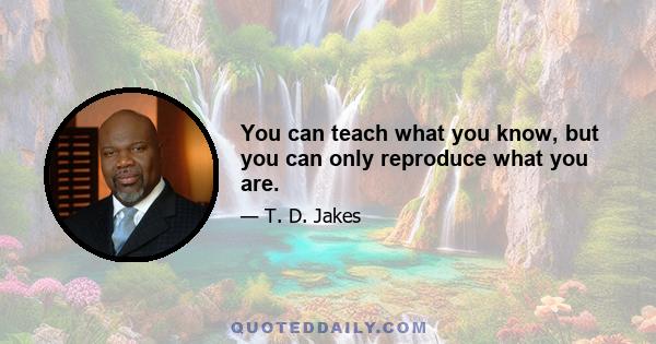 You can teach what you know, but you can only reproduce what you are.