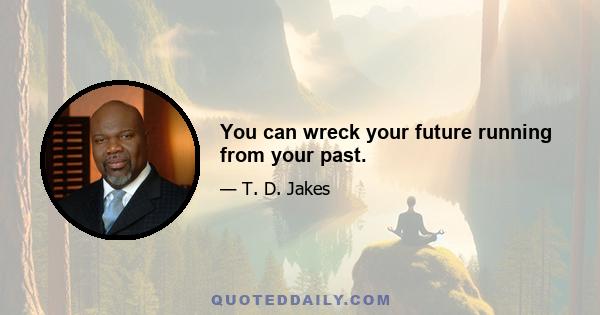 You can wreck your future running from your past.