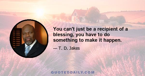 You can't just be a recipient of a blessing, you have to do something to make it happen.