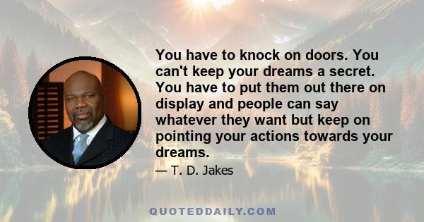 You have to knock on doors. You can't keep your dreams a secret. You have to put them out there on display and people can say whatever they want but keep on pointing your actions towards your dreams.