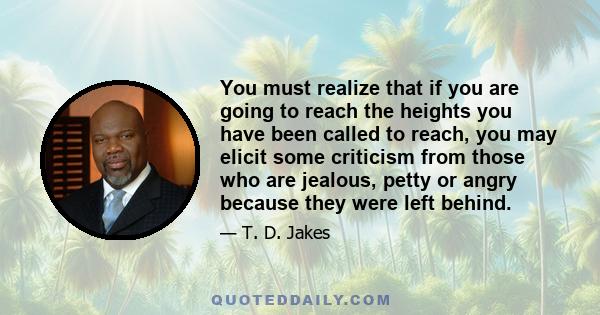 You must realize that if you are going to reach the heights you have been called to reach, you may elicit some criticism from those who are jealous, petty or angry because they were left behind.