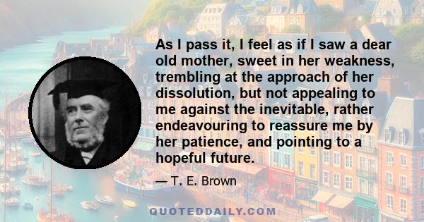 As I pass it, I feel as if I saw a dear old mother, sweet in her weakness, trembling at the approach of her dissolution, but not appealing to me against the inevitable, rather endeavouring to reassure me by her