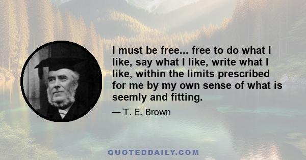 I must be free... free to do what I like, say what I like, write what I like, within the limits prescribed for me by my own sense of what is seemly and fitting.