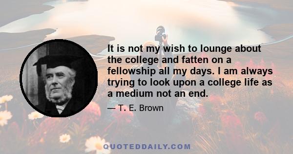 It is not my wish to lounge about the college and fatten on a fellowship all my days. I am always trying to look upon a college life as a medium not an end.