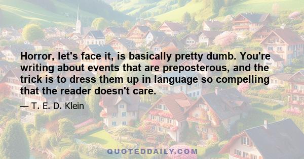 Horror, let's face it, is basically pretty dumb. You're writing about events that are preposterous, and the trick is to dress them up in language so compelling that the reader doesn't care.