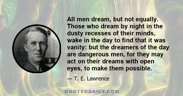 All men dream, but not equally. Those who dream by night in the dusty recesses of their minds, wake in the day to find that it was vanity: but the dreamers of the day are dangerous men, for they may act on their dreams