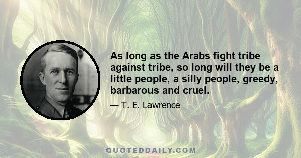 As long as the Arabs fight tribe against tribe, so long will they be a little people, a silly people, greedy, barbarous and cruel.