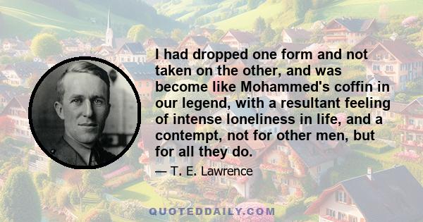 I had dropped one form and not taken on the other, and was become like Mohammed's coffin in our legend, with a resultant feeling of intense loneliness in life, and a contempt, not for other men, but for all they do.