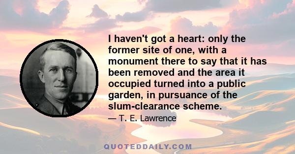 I haven't got a heart: only the former site of one, with a monument there to say that it has been removed and the area it occupied turned into a public garden, in pursuance of the slum-clearance scheme.