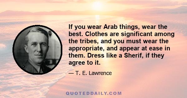 If you wear Arab things, wear the best. Clothes are significant among the tribes, and you must wear the appropriate, and appear at ease in them. Dress like a Sherif, if they agree to it.