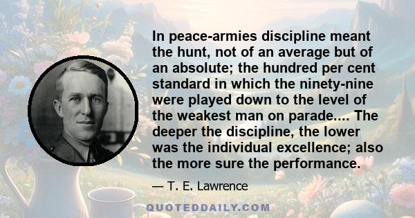 In peace-armies discipline meant the hunt, not of an average but of an absolute; the hundred per cent standard in which the ninety-nine were played down to the level of the weakest man on parade.... The deeper the