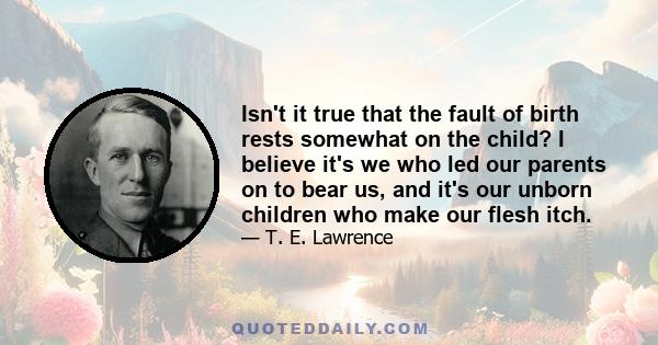 Isn't it true that the fault of birth rests somewhat on the child? I believe it's we who led our parents on to bear us, and it's our unborn children who make our flesh itch.