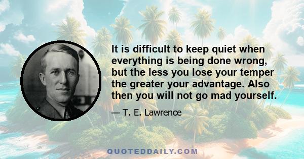 It is difficult to keep quiet when everything is being done wrong, but the less you lose your temper the greater your advantage. Also then you will not go mad yourself.