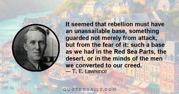 It seemed that rebellion must have an unassailable base, something guarded not merely from attack, but from the fear of it: such a base as we had in the Red Sea Parts, the desert, or in the minds of the men we converted 