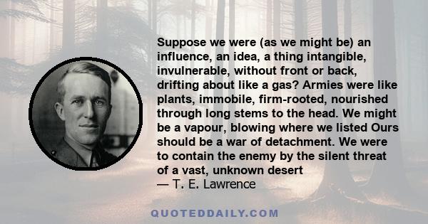 Suppose we were (as we might be) an influence, an idea, a thing intangible, invulnerable, without front or back, drifting about like a gas? Armies were like plants, immobile, firm-rooted, nourished through long stems to 