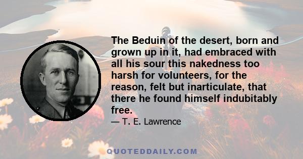 The Beduin of the desert, born and grown up in it, had embraced with all his sour this nakedness too harsh for volunteers, for the reason, felt but inarticulate, that there he found himself indubitably free.