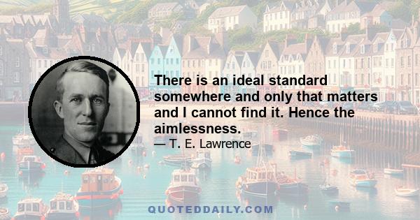 There is an ideal standard somewhere and only that matters and I cannot find it. Hence the aimlessness.