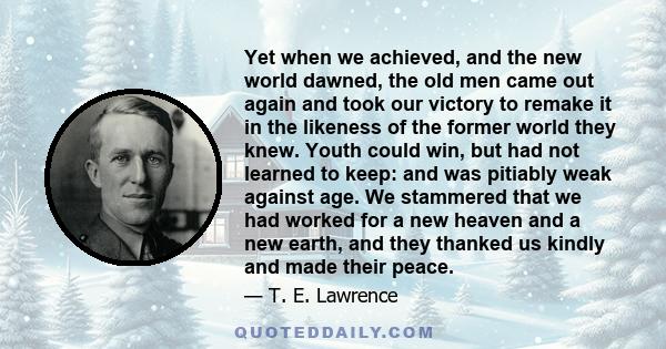 Yet when we achieved, and the new world dawned, the old men came out again and took our victory to remake it in the likeness of the former world they knew. Youth could win, but had not learned to keep: and was pitiably