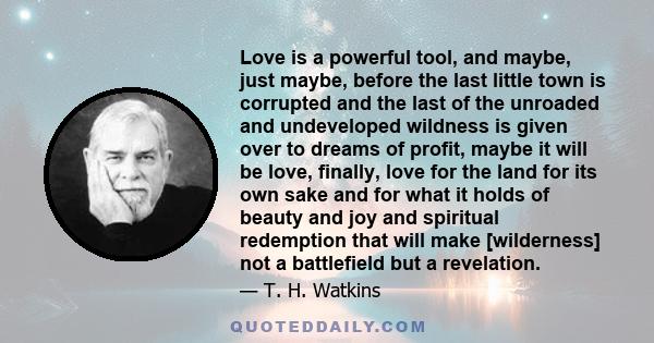 Love is a powerful tool, and maybe, just maybe, before the last little town is corrupted and the last of the unroaded and undeveloped wildness is given over to dreams of profit, maybe it will be love, finally, love for