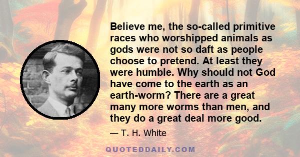 Believe me, the so-called primitive races who worshipped animals as gods were not so daft as people choose to pretend. At least they were humble. Why should not God have come to the earth as an earth-worm? There are a