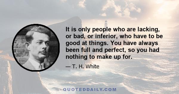 It is only people who are lacking, or bad, or inferior, who have to be good at things. You have always been full and perfect, so you had nothing to make up for.