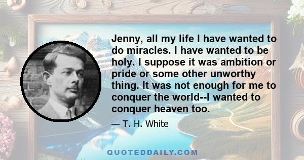 Jenny, all my life I have wanted to do miracles. I have wanted to be holy. I suppose it was ambition or pride or some other unworthy thing. It was not enough for me to conquer the world--I wanted to conquer heaven too.