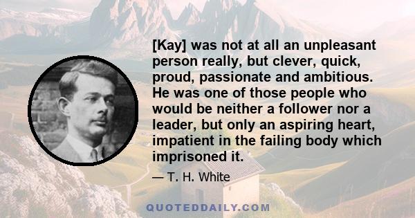 [Kay] was not at all an unpleasant person really, but clever, quick, proud, passionate and ambitious. He was one of those people who would be neither a follower nor a leader, but only an aspiring heart, impatient in the 