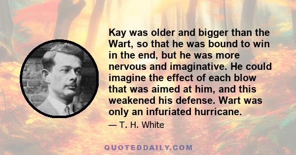 Kay was older and bigger than the Wart, so that he was bound to win in the end, but he was more nervous and imaginative. He could imagine the effect of each blow that was aimed at him, and this weakened his defense.