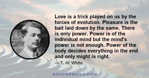 Love is a trick played on us by the forces of evolution. Pleasure is the bait laid down by the same. There is only power. Power is of the individual mind but the mind's power is not enough. Power of the body decides