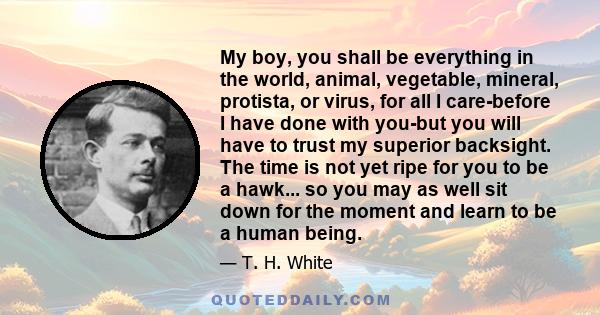 My boy, you shall be everything in the world, animal, vegetable, mineral, protista, or virus, for all I care-before I have done with you-but you will have to trust my superior backsight. The time is not yet ripe for you 