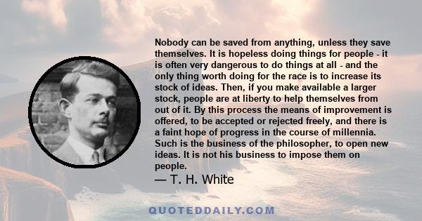 Nobody can be saved from anything, unless they save themselves. It is hopeless doing things for people - it is often very dangerous to do things at all - and the only thing worth doing for the race is to increase its