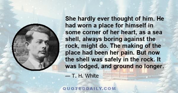 She hardly ever thought of him. He had worn a place for himself in some corner of her heart, as a sea shell, always boring against the rock, might do. The making of the place had been her pain. But now the shell was