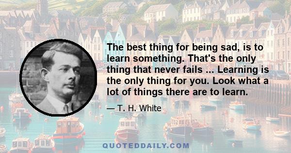 The best thing for being sad, is to learn something. That's the only thing that never fails ... Learning is the only thing for you. Look what a lot of things there are to learn.