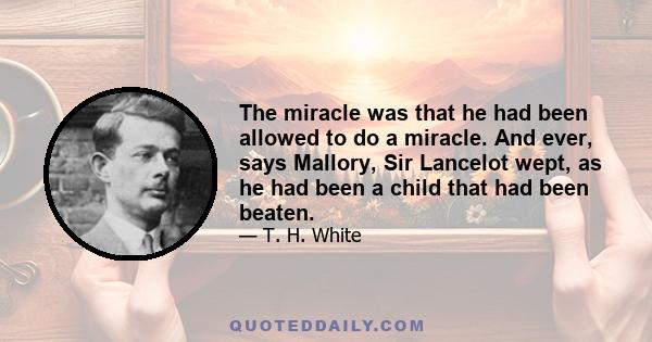 The miracle was that he had been allowed to do a miracle. And ever, says Mallory, Sir Lancelot wept, as he had been a child that had been beaten.