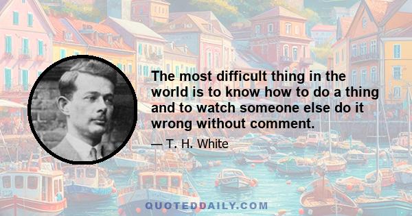 The most difficult thing in the world is to know how to do a thing and to watch someone else do it wrong without comment.