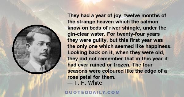 They had a year of joy, twelve months of the strange heaven which the salmon know on beds of river shingle, under the gin-clear water. For twenty-four years they were guilty, but this first year was the only one which