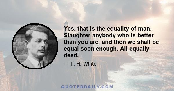 Yes, that is the equality of man. Slaughter anybody who is better than you are, and then we shall be equal soon enough. All equally dead.