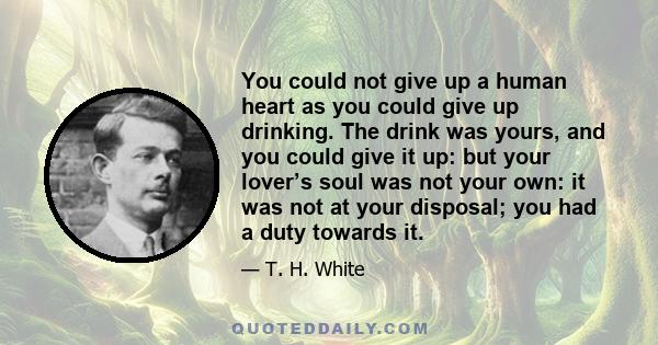 You could not give up a human heart as you could give up drinking. The drink was yours, and you could give it up: but your lover’s soul was not your own: it was not at your disposal; you had a duty towards it.