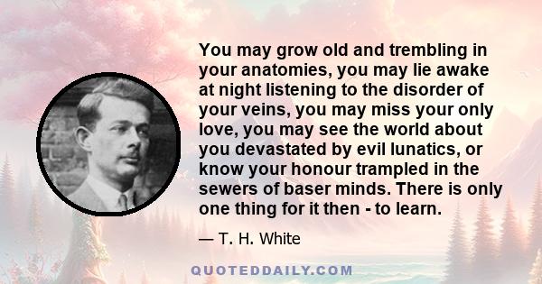 You may grow old and trembling in your anatomies, you may lie awake at night listening to the disorder of your veins, you may miss your only love, you may see the world about you devastated by evil lunatics, or know